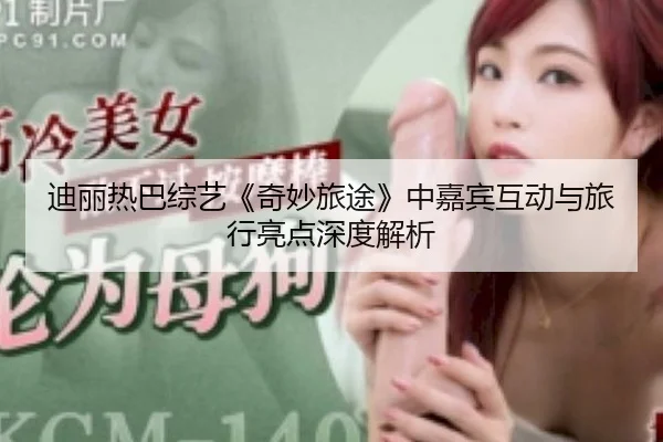 迪丽热巴综艺《奇妙旅途》中嘉宾互动与旅行亮点深度解析